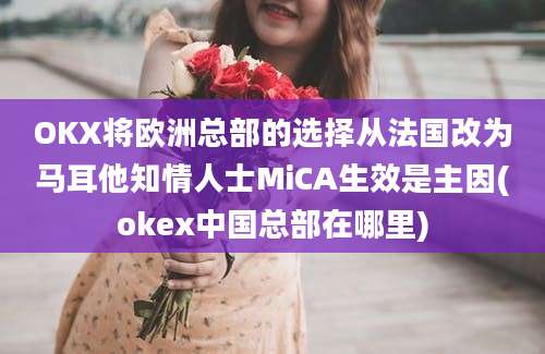 OKX将欧洲总部的选择从法国改为马耳他知情人士MiCA生效是主因(okex中国总部在哪里)