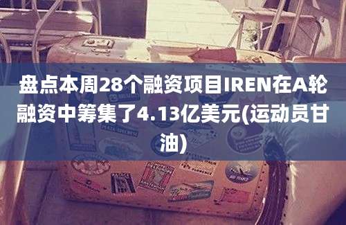 盘点本周28个融资项目IREN在A轮融资中筹集了4.13亿美元(运动员甘油)