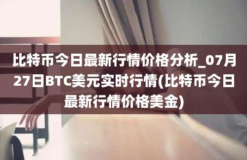 比特币今日最新行情价格分析_07月27日BTC美元实时行情(比特币今日最新行情价格美金)