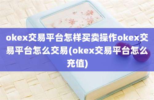 okex交易平台怎样买卖操作okex交易平台怎么交易(okex交易平台怎么充值)