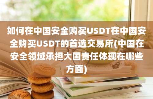 如何在中国安全购买USDT在中国安全购买USDT的首选交易所(中国在安全领域承担大国责任体现在哪些方面)