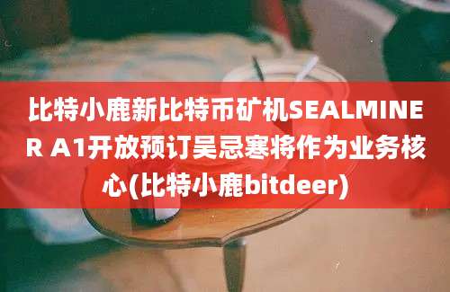 比特小鹿新比特币矿机SEALMINER A1开放预订吴忌寒将作为业务核心(比特小鹿bitdeer)