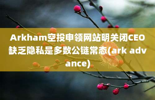 Arkham空投申领网站明关闭CEO缺乏隐私是多数公链常态(ark advance)