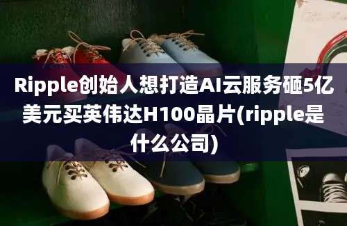 Ripple创始人想打造AI云服务砸5亿美元买英伟达H100晶片(ripple是什么公司)