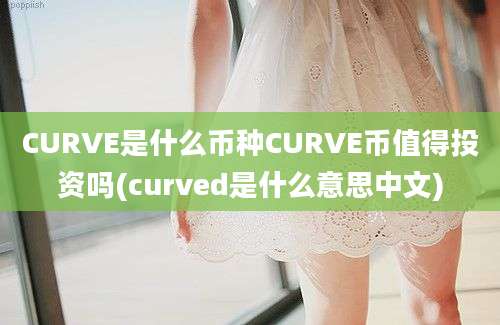 CURVE是什么币种CURVE币值得投资吗(curved是什么意思中文)