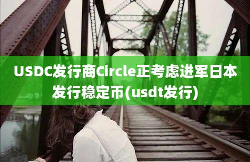 USDC发行商Circle正考虑进军日本发行稳定币(usdt发行)