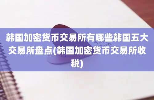 韩国加密货币交易所有哪些韩国五大交易所盘点(韩国加密货币交易所收税)