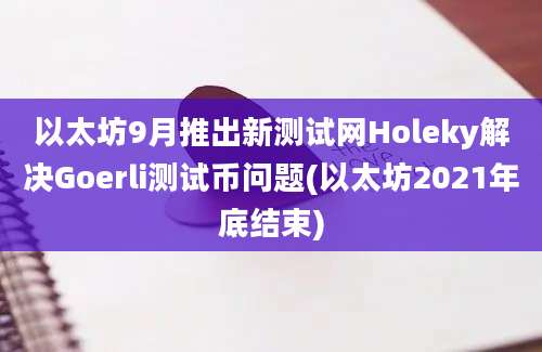 以太坊9月推出新测试网Holeky解决Goerli测试币问题(以太坊2021年底结束)