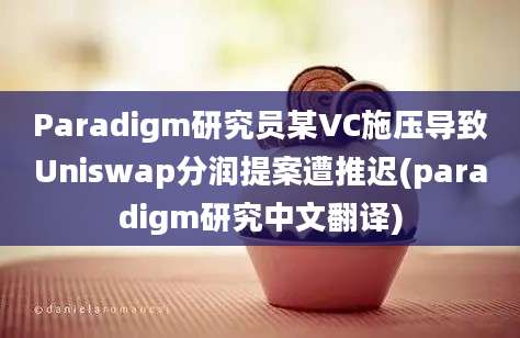 Paradigm研究员某VC施压导致Uniswap分润提案遭推迟(paradigm研究中文翻译)