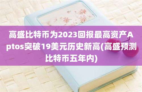 高盛比特币为2023回报最高资产Aptos突破19美元历史新高(高盛预测比特币五年内)