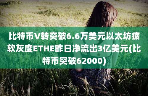 比特币V转突破6.6万美元以太坊疲软灰度ETHE昨日净流出3亿美元(比特币突破62000)