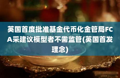 英国首度批准基金代币化金管局FCA采建议模型者不需监管(英国首发理念)