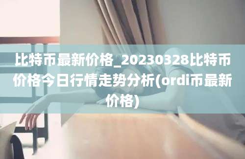 比特币最新价格_20230328比特币价格今日行情走势分析(ordi币最新价格)