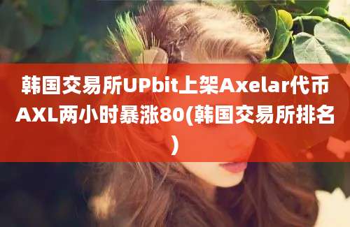 韩国交易所UPbit上架Axelar代币AXL两小时暴涨80(韩国交易所排名)