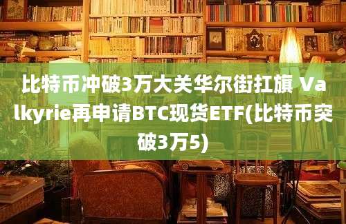 比特币冲破3万大关华尔街扛旗 Valkyrie再申请BTC现货ETF(比特币突破3万5)