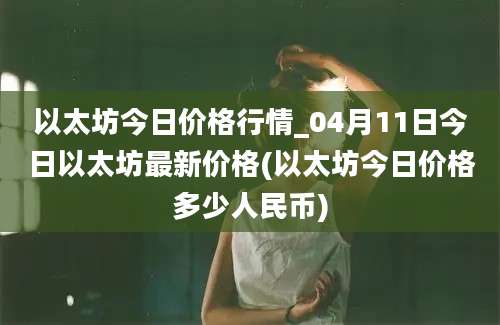 以太坊今日价格行情_04月11日今日以太坊最新价格(以太坊今日价格多少人民币)