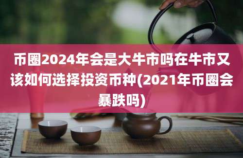 币圈2024年会是大牛市吗在牛市又该如何选择投资币种(2021年币圈会暴跌吗)