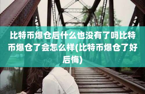 比特币爆仓后什么也没有了吗比特币爆仓了会怎么样(比特币爆仓了好后悔)