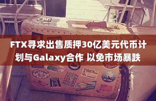 FTX寻求出售质押30亿美元代币计划与Galaxy合作 以免市场暴跌