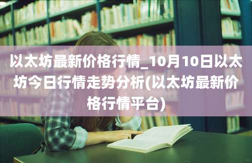 以太坊最新价格行情_10月10日以太坊今日行情走势分析(以太坊最新价格行情平台)