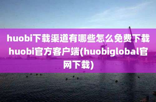 huobi下载渠道有哪些怎么免费下载huobi官方客户端(huobiglobal官网下载)