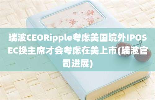 瑞波CEORipple考虑美国境外IPOSEC换主席才会考虑在美上市(瑞波官司进展)