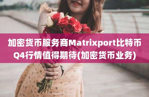 加密货币服务商Matrixport比特币Q4行情值得期待(加密货币业务)