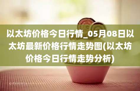 以太坊价格今日行情_05月08日以太坊最新价格行情走势图(以太坊价格今日行情走势分析)