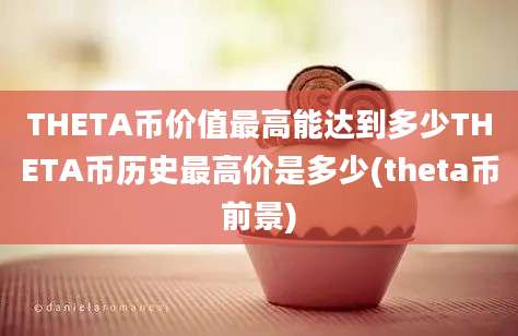 THETA币价值最高能达到多少THETA币历史最高价是多少(theta币前景)