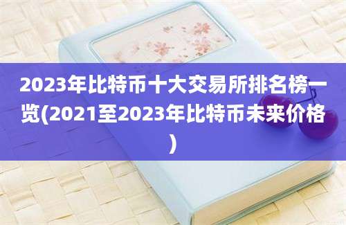 2023年比特币十大交易所排名榜一览(2021至2023年比特币未来价格)