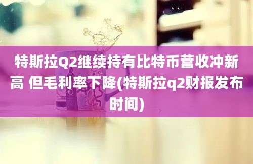 特斯拉Q2继续持有比特币营收冲新高 但毛利率下降(特斯拉q2财报发布时间)