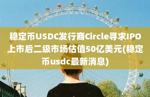 稳定币USDC发行商Circle寻求IPO上市后二级市场估值50亿美元(稳定币usdc最新消息)