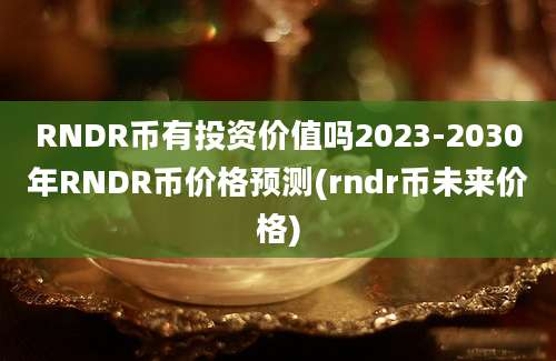 RNDR币有投资价值吗2023-2030年RNDR币价格预测(rndr币未来价格)