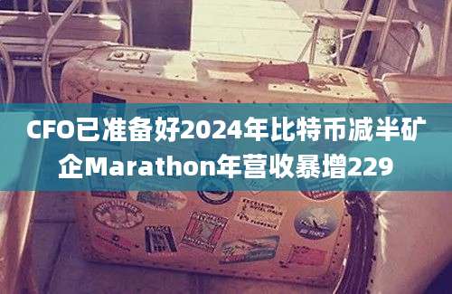 CFO已准备好2024年比特币减半矿企Marathon年营收暴增229