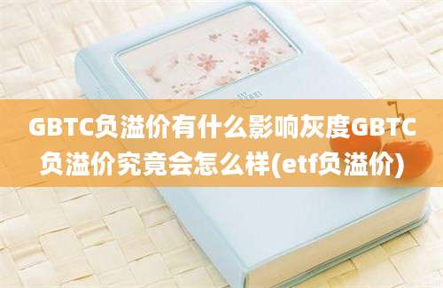 GBTC负溢价有什么影响灰度GBTC负溢价究竟会怎么样(etf负溢价)