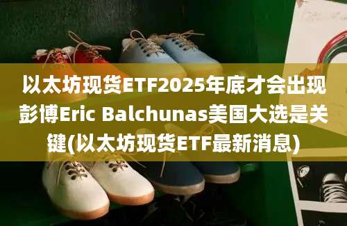 以太坊现货ETF2025年底才会出现彭博Eric Balchunas美国大选是关键(以太坊现货ETF最新消息)