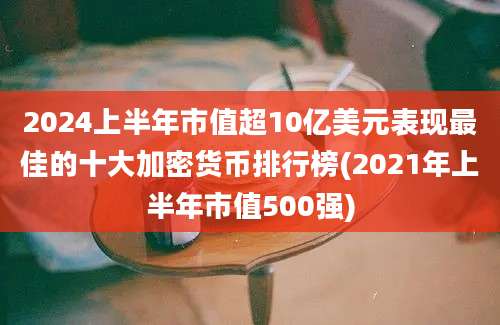 2024上半年市值超10亿美元表现最佳的十大加密货币排行榜(2021年上半年市值500强)