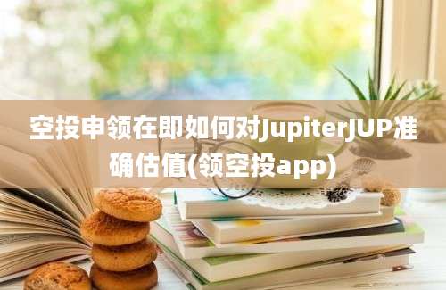 空投申领在即如何对JupiterJUP准确估值(领空投app)