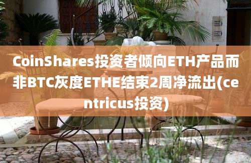 CoinShares投资者倾向ETH产品而非BTC灰度ETHE结束2周净流出(centricus投资)