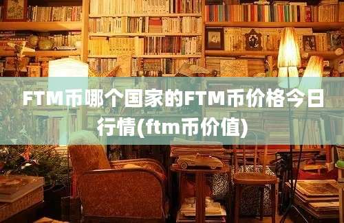 FTM币哪个国家的FTM币价格今日行情(ftm币价值)