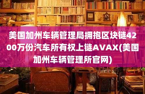 美国加州车辆管理局拥抱区块链4200万份汽车所有权上链AVAX(美国加州车辆管理所官网)