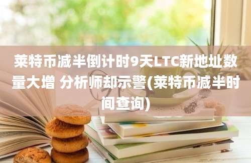 莱特币减半倒计时9天LTC新地址数量大增 分析师却示警(莱特币减半时间查询)