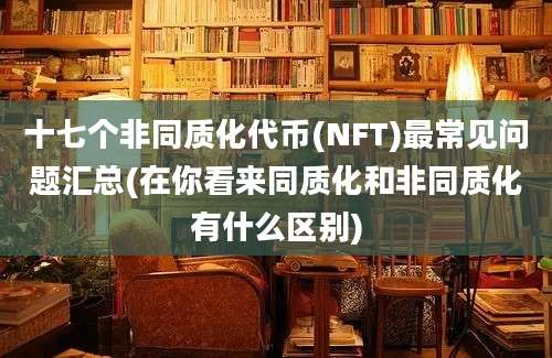 十七个非同质化代币(NFT)最常见问题汇总(在你看来同质化和非同质化有什么区别)