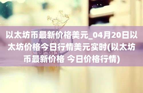 以太坊币最新价格美元_04月20日以太坊价格今日行情美元实时(以太坊币最新价格 今日价格行情)