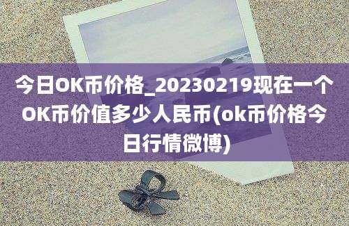 今日OK币价格_20230219现在一个OK币价值多少人民币(ok币价格今日行情微博)