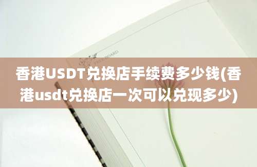 香港USDT兑换店手续费多少钱(香港usdt兑换店一次可以兑现多少)