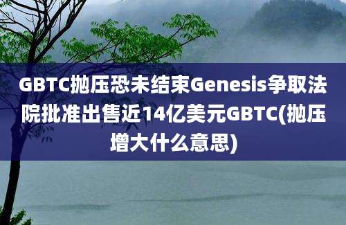 GBTC抛压恐未结束Genesis争取法院批准出售近14亿美元GBTC(抛压增大什么意思)