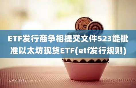 ETF发行商争相提交文件523能批准以太坊现货ETF(etf发行规则)