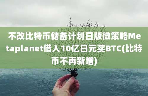 不改比特币储备计划日版微策略Metaplanet借入10亿日元买BTC(比特币不再新增)