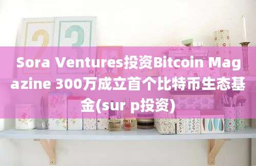 Sora Ventures投资Bitcoin Magazine 300万成立首个比特币生态基金(sur p投资)